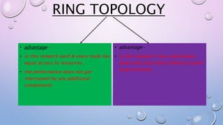 RING TOPOLOGY
• advantage-
• in this network each & every node has
equal access to resources.
• the performance does not get
interrupted by any additional
components
• advantage-
• in this network if any node breaks
down then the entire network system
stops working
 