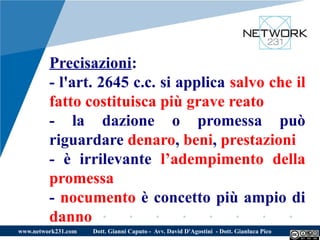 Precisazioni:
         - l'art. 2645 c.c. si applica salvo che il
         fatto costituisca più grave reato
         - la dazione o promessa può
         riguardare denaro, beni, prestazioni
         - è irrilevante l’adempimento della
         promessa
         - nocumento è concetto più ampio di
         danno
www.network231.com   Dott. Gianni Caputo - Avv. David D'Agostini - Dott. Gianluca Pico
 