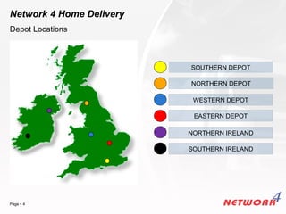 Network 4 Home Delivery
Depot Locations



                          SOUTHERN DEPOT

                          NORTHERN DEPOT

                           WESTERN DEPOT

                           EASTERN DEPOT

                          NORTHERN IRELAND

                          SOUTHERN IRELAND




                                    YOUR LOGO
Page  4
 