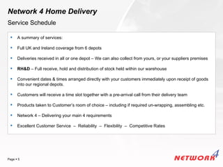 Network 4 Home Delivery
Service Schedule

     A summary of services:

     Full UK and Ireland coverage from 6 depots

     Deliveries received in all or one depot – We can also collect from yours, or your suppliers premises

     RH&D – Full receive, hold and distribution of stock held within our warehouse

     Convenient dates & times arranged directly with your customers immediately upon receipt of goods
      into our regional depots.

     Customers will receive a time slot together with a pre-arrival call from their delivery team

     Products taken to Customer’s room of choice – including if required un-wrapping, assembling etc.

     Network 4 – Delivering your main 4 requirements

     Excellent Customer Service – Reliability – Flexibility – Competitive Rates




                                                                                             YOUR LOGO
Page  5
 