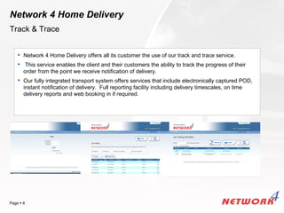 Network 4 Home Delivery
Track & Trace


     Network 4 Home Delivery offers all its customer the use of our track and trace service.
     This service enables the client and their customers the ability to track the progress of their
      order from the point we receive notification of delivery.
     Our fully integrated transport system offers services that include electronically captured POD,
      instant notification of delivery. Full reporting facility including delivery timescales, on time
      delivery reports and web booking in if required.




                                                                                            YOUR LOGO
Page  8
 