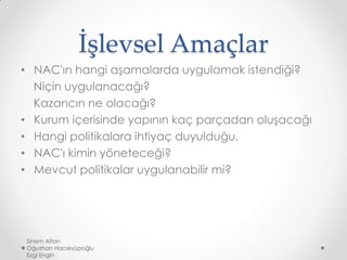 İşlevsel Amaçlar
• NAC'ın hangi aşamalarda uygulamak istendiği?
Niçin uygulanacağı?
Kazancın ne olacağı?
• Kurum içerisinde yapının kaç parçadan oluşacağı
• Hangi politikalara ihtiyaç duyulduğu.
• NAC'ı kimin yöneteceği?
• Mevcut politikalar uygulanabilir mi?
Sinem Altan
Oğuzhan Hacıeyüpoğlu
Ezgi Engin
 