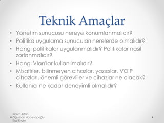 Teknik Amaçlar
• Yönetim sunucusu nereye konumlanmalıdır?
• Politika uygulama sunucuları nerelerde olmalıdır?
• Hangi politikalar uygulanmalıdır? Politikalar nasıl
zorlanmalıdır?
• Hangi Vlan'lar kullanılmalıdır?
• Misafirler, bilinmeyen cihazlar, yazıcılar, VOIP
cihazları, önemli görevliler ve cihazlar ne olacak?
• Kullanıcı ne kadar deneyimli olmalıdır?
Sinem Altan
Oğuzhan Hacıeyüpoğlu
Ezgi Engin
 