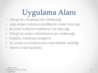 Uygulama Alanı
• Hangi tip cihazlara izin verileceği.
• Ağa erişen kullanıcı profillerinin neler olacağı.
• Bunların kullanım kısıtlarının ne olacağı.
• Hangi tip erişim metotlarına izin verileceği.
• Kablolu, kablosuz bağlantı.
• Şu anda son kullanıcıya nasıl destek verildiği.
• Mevcut ağ topolojisi
Sinem Altan
Oğuzhan Hacıeyüpoğlu
Ezgi Engin
 