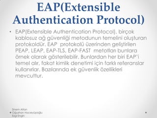 EAP(Extensible
Authentication Protocol)
• EAP(Extensible Authentication Protocol), birçok
kablosuz ağ güvenliği metodunun temelini oluşturan
protokoldür. EAP protokolü üzerinden geliştirilen
PEAP, LEAP, EAP-TLS, EAP-FAST metotları bunlara
örnek olarak gösterilebilir. Bunlardan her biri EAP’i
temel alır, fakat kimlik denetimi için farklı referanslar
kullanırlar. Bazılarında ek güvenlik özellikleri
mevcuttur.
Sinem Altan
Oğuzhan Hacıeyüpoğlu
Ezgi Engin
 