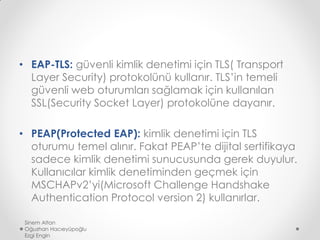 • EAP-TLS: güvenli kimlik denetimi için TLS( Transport
Layer Security) protokolünü kullanır. TLS’in temeli
güvenli web oturumları sağlamak için kullanılan
SSL(Security Socket Layer) protokolüne dayanır.
• PEAP(Protected EAP): kimlik denetimi için TLS
oturumu temel alınır. Fakat PEAP’te dijital sertifikaya
sadece kimlik denetimi sunucusunda gerek duyulur.
Kullanıcılar kimlik denetiminden geçmek için
MSCHAPv2’yi(Microsoft Challenge Handshake
Authentication Protocol version 2) kullanırlar.
Sinem Altan
Oğuzhan Hacıeyüpoğlu
Ezgi Engin
 