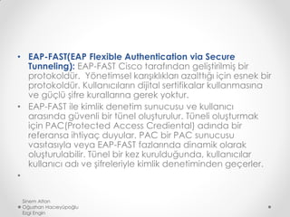 • EAP-FAST(EAP Flexible Authentication via Secure
Tunneling): EAP-FAST Cisco tarafından geliştirilmiş bir
protokoldür. Yönetimsel karışıklıkları azalttığı için esnek bir
protokoldür. Kullanıcıların dijital sertifikalar kullanmasına
ve güçlü şifre kurallarına gerek yoktur.
• EAP-FAST ile kimlik denetim sunucusu ve kullanıcı
arasında güvenli bir tünel oluşturulur. Tüneli oluşturmak
için PAC(Protected Access Crediental) adında bir
referansa ihtiyaç duyular. PAC bir PAC sunucusu
vasıtasıyla veya EAP-FAST fazlarında dinamik olarak
oluşturulabilir. Tünel bir kez kurulduğunda, kullanıcılar
kullanıcı adı ve şifreleriyle kimlik denetiminden geçerler.
•
Sinem Altan
Oğuzhan Hacıeyüpoğlu
Ezgi Engin
 