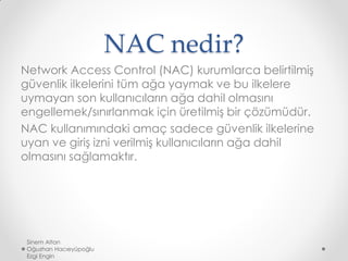 NAC nedir?
Network Access Control (NAC) kurumlarca belirtilmiş
güvenlik ilkelerini tüm ağa yaymak ve bu ilkelere
uymayan son kullanıcıların ağa dahil olmasını
engellemek/sınırlanmak için üretilmiş bir çözümüdür.
NAC kullanımındaki amaç sadece güvenlik ilkelerine
uyan ve giriş izni verilmiş kullanıcıların ağa dahil
olmasını sağlamaktır.
Sinem Altan
Oğuzhan Hacıeyüpoğlu
Ezgi Engin
 