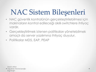 NAC Sistem Bileşenleri
• NAC güvenlik kontrolünün gerçekleştirilebilmesi için
makinaların kontrol edileceği akıllı switchlere ihtiyaç
vardır.
• Gerçekleştirilmek istenen politikaları yönetebilmek
amaçlı da server yazılımına ihtiyaç duyulur.
• Politikalar MD5, EAP, PEAP
Sinem Altan
Oğuzhan Hacıeyüpoğlu
Ezgi Engin
 