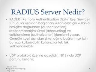RADIUS Server Nedir?
• RADIUS (Remote Authentication Dial-in User Service)
sunucular uzaktan bağlanan kullanıcılar için kullanıcı
ismi-şifre doğrulama (authentication),
raporlama/erişim süresi (accounting) ve
yetkilendirme (authorization) işlemlerini yapar.
Örneğin işyeri dışından şirket ağına bağlanmak için
bu yapı kullanılabilir, kullanıcılar tek tek
yetkilendirilebilir.
• UDP protokolü üzerine dayalıdır. 1812 nolu UDP
portunu kullanır.
Sinem Altan
Oğuzhan Hacıeyüpoğlu
Ezgi Engin
 