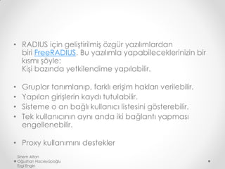 • RADIUS için geliştirilmiş özgür yazılımlardan
biri FreeRADIUS. Bu yazılımla yapabileceklerinizin bir
kısmı şöyle:
Kişi bazında yetkilendime yapılabilir.
• Gruplar tanımlanıp, farklı erişim hakları verilebilir.
• Yapılan girişlerin kaydı tutulabilir.
• Sisteme o an bağlı kullanıcı listesini gösterebilir.
• Tek kullanıcının aynı anda iki bağlantı yapması
engellenebilir.
• Proxy kullanımını destekler
Sinem Altan
Oğuzhan Hacıeyüpoğlu
Ezgi Engin
 