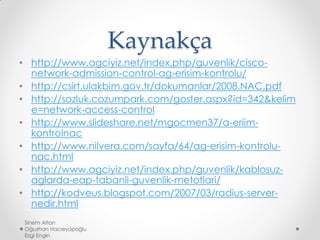 Kaynakça
• http://www.agciyiz.net/index.php/guvenlik/cisco-
network-admission-control-ag-erisim-kontrolu/
• http://csirt.ulakbim.gov.tr/dokumanlar/2008.NAC.pdf
• http://sozluk.cozumpark.com/goster.aspx?id=342&kelim
e=network-access-control
• http://www.slideshare.net/mgocmen37/a-eriim-
kontrolnac
• http://www.nilvera.com/sayfa/64/ag-erisim-kontrolu-
nac.html
• http://www.agciyiz.net/index.php/guvenlik/kablosuz-
aglarda-eap-tabanli-guvenlik-metotlari/
• http://kodveus.blogspot.com/2007/03/radius-server-
nedir.html
Sinem Altan
Oğuzhan Hacıeyüpoğlu
Ezgi Engin
 
