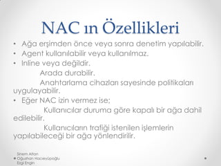 NAC ın Özellikleri
• Ağa erşimden önce veya sonra denetim yapılabilir.
• Agent kullanılabilir veya kullanılmaz.
• Inline veya değildir.
Arada durabilir.
Anahtarlama cihazları sayesinde politikaları
uygulayabilir.
• Eğer NAC izin vermez ise;
Kullanıcılar duruma göre kapalı bir ağa dahil
edilebilir.
Kullanıcıların trafiği istenilen işlemlerin
yapılabileceği bir ağa yönlendirilir.
Sinem Altan
Oğuzhan Hacıeyüpoğlu
Ezgi Engin
 