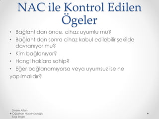 NAC ile Kontrol Edilen
Ögeler
• Bağlantıdan önce, cihaz uyumlu mu?
• Bağlantıdan sonra cihaz kabul edilebilir şekilde
davranıyor mu?
• Kim bağlanıyor?
• Hangi haklara sahip?
• Eğer bağlanamıyorsa veya uyumsuz ise ne
yapılmalıdır?
Sinem Altan
Oğuzhan Hacıeyüpoğlu
Ezgi Engin
 