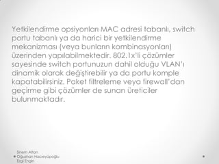 Yetkilendirme opsiyonları MAC adresi tabanlı, switch
portu tabanlı ya da harici bir yetkilendirme
mekanizması (veya bunların kombinasyonları)
üzerinden yapılabilmektedir. 802.1x’li çözümler
sayesinde switch portunuzun dahil olduğu VLAN’ı
dinamik olarak değiştirebilir ya da portu komple
kapatabilirsiniz. Paket filtreleme veya firewall’dan
geçirme gibi çözümler de sunan üreticiler
bulunmaktadır.
Sinem Altan
Oğuzhan Hacıeyüpoğlu
Ezgi Engin
 
