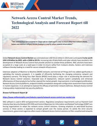 Network Access Control Market Trends,
Technological Analysis and Forecast Report till
2022
“NAC solutions have been accepted on a large scale at a rapid pace in order to ensure safety from malware attacks,
hackers and malicious software thereby leading to a need for secure network infrastructure.”
Global Network Access Control Market was estimated over USD 551.6 million in 2014 and is anticipated to be worth
USD 4.39 billion by 2022, with a CAGR at 30.2%. Increasing rate of data thefts and cyber-attacks have resulted in the
development of Network Access Control that provide solution to combat these problems. NAC solutions have been
accepted on a large scale at a rapid pace in order to ensure safety from malware attacks, hackers and malicious
software thereby leading to a need for secure network infrastructure.
Extensive adoption of Machine to Machine (M2M) networks and Internet-of-Things (IoT) has added significantly in
upholding the industry prospects. It is capable of efficiently facilitating the changing enterprise network and
regulatory scenario. The Bring Your Own Device (BYOD) trend plays a major role in accelerating the demand for
Network Access Control solutions. Improved ease of deployment, reduced system complexity and enhanced
effectiveness of these products has further steered the market growth. Improvements in technological proliferation,
Network Access Control platforms, endpoint visibility remediation along with configuration assessment have resulted
in market expansion. In an attempt to improve the efficacy of perimeter network defenses, Network Access Control
is being widely implemented into security platforms.
Browse Full Research Report @
https://www.millioninsights.com/industry-reports/network-access-control-nac-market-size
NAC software is used in BFSI and government sectors. Regulatory compliance requirements such as Payment Card
Industry Data Security Standard (PCI DSS) and Control Objectives for Information and Related Technology (COBIT) are
forcing organizations to adopt the network access control solutions. Growing emphasis on web-based business
services in these sectors is expected to compel growth over the review period. To satisfy the strict security
requirements, government agencies often invest in Network Access Control solutions to filter unauthorized networks
 