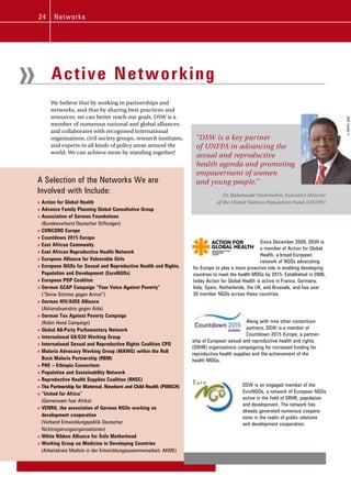 24     N e tw ork s




»         Active Networking
         We believe that by working in partnerships and
         networks, and that by sharing best practices and
         resources, we can better reach our goals. DSW is a




                                                                                                                                         © UNFPA, 2008
         member of numerous national and global alliances,
         and collaborates with recognised international
         organisations, civil society groups, research institutes,      “DSW is a key partner
         and experts in all kinds of policy areas around the            of UNFPA in advancing the
         world. We can achieve more by standing together!
                                                                        sexual and reproductive
                                                                        health agenda and promoting
                                                                        empowerment of women
    A Selection of the Networks We are                                  and young people.”
    Involved with Include:                                                           Dr. Babatunde Osotimehin, Executive Director
    » Action for Global Health                                                    of the United Nations Population Fund (UNFPA)
    » Advance Family Planning Global Consultative Group
    » Association of German Foundations
      (Bundesverband Deutscher Stiftungen)
    » CONCORD Europe
    » Countdown 2015 Europe
                                                                                                        Since December 2009, DSW is
    » East African Community
                                                                                                        a member of Action for Global
    » East African Reproductive Health Network
                                                                                                        Health, a broad European
    » European Alliance for Vulnerable Girls                                                            network of NGOs advocating
    » European NGOs for Sexual and Reproductive Health and Rights,     for Europe to play a more proactive role in enabling developing
      Population and Development (EuroNGOs)                            countries to meet the health MDGs by 2015. Established in 2006,
    » European PDP Coalition                                           today Action for Global Health is active in France, Germany,
    » German GCAP Campaign “Your Voice Against Poverty”                Italy, Spain, Netherlands, the UK, and Brussels, and has over
      (“Deine Stimme gegen Armut”)                                     30 member NGOs across these countries.
    » German HIV/AIDS Alliance
      (Aktionsbuendnis gegen Aids)
    » German Tax Against Poverty Campaign
      (Robin Hood Campaign)                                                                      Along with nine other consortium
    » Global All-Party Parliamentary Network                                                     partners, DSW is a member of
                                                                                                 Countdown 2015 Europe, a partner-
    » International G8/G20 Working Group
                                                                       ship of European sexual and reproductive health and rights
    » International Sexual and Reproductive Rights Coalition CPD
                                                                       (SRHR) organisations campaigning for increased funding for
    » Malaria Advocacy Working Group (MAWG) within the Roll
                                                                       reproductive health supplies and the achievement of the
      Back Malaria Partnership (RBM)                                   health MDGs.
    » PHE – Ethiopia Consortium
    » Population and Sustainability Network
    » Reproductive Health Supplies Coalition (RHSC)
    » The Partnership for Maternal, Newborn and Child Health (PMNCH)                          DSW is an engaged member of the
    » “United for Africa”                                                                     EuroNGOs, a network of European NGOs
                                                                                              active in the field of SRHR, population
      (Gemeinsam fuer Afrika)
                                                                                              and development. The network has
    » VENRO, the association of German NGOs working on
                                                                                              already generated numerous coopera-
      development cooperation                                                                 tions in the realm of public relations
      (Verband Entwicklungspolitik Deutscher                                                  and development cooperation.
      Nichtregierungsorganisationen)
    » White Ribbon Alliance for Safe Motherhood
    » Working Group on Medicine in Developing Countries
      (Arbeitskreis Medizin in der Entwicklungszusammenarbeit, AKME)
 