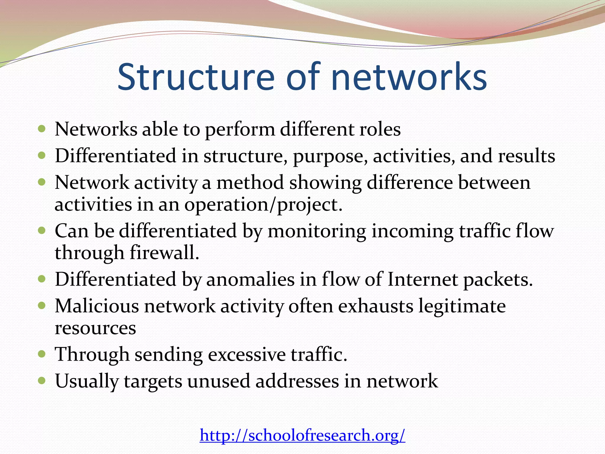Structure of networks
 Networks able to perform different roles
 Differentiated in structure, purpose, activities, and results
 Network activity a method showing difference between
activities in an operation/project.
 Can be differentiated by monitoring incoming traffic flow
through firewall.
 Differentiated by anomalies in flow of Internet packets.
 Malicious network activity often exhausts legitimate
resources
 Through sending excessive traffic.
 Usually targets unused addresses in network
http://schoolofresearch.org/
 