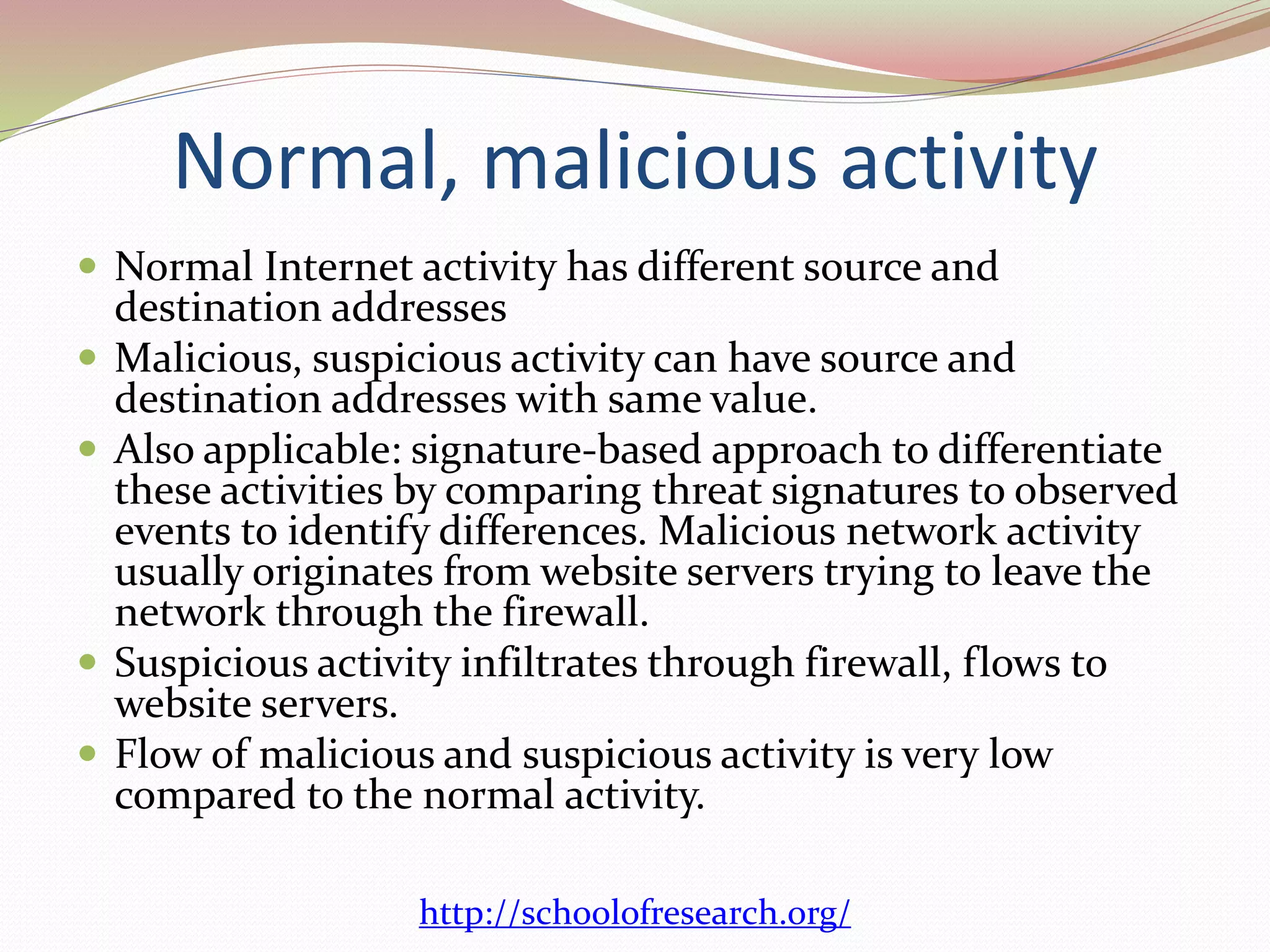 Normal, malicious activity
 Normal Internet activity has different source and
destination addresses
 Malicious, suspicious activity can have source and
destination addresses with same value.
 Also applicable: signature-based approach to differentiate
these activities by comparing threat signatures to observed
events to identify differences. Malicious network activity
usually originates from website servers trying to leave the
network through the firewall.
 Suspicious activity infiltrates through firewall, flows to
website servers.
 Flow of malicious and suspicious activity is very low
compared to the normal activity.
http://schoolofresearch.org/
 