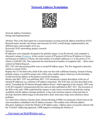 Network Address Translation
Network Address Translation
Design and Implementation
Abstract–This is the final report for a research project covering network address translation (NAT).
Research topics include: the history and necessity for NAT, overall design, implementation, the
different types, and examples of its use.
Keywords–NAT; networking; project; research
Necessity
IP addresses were originally designed to be globally unique. In an IP network, each computer is
allocated a unique IP address. In the current version of IP protocol (IPv4) an IP address is 4 bytes,
and because an address is 4 bytes, the total number of available addresses is 2 to the power of 32,
which is 4,294,967,296. This represents the total theoretical number of computers that ... Show more
content on Helpwriting.net ...
RFC 1287 also discussed possible ways to extend IP address space. The first suggested a direction
similar to current NATs:
Replace the 32–bit field with a field of the same size but with a different meaning. Instead of being
globally unique, it would be unique only within some smaller region. Gateways on the boundary
would rewrite the address as the packet crossed the boundary.
Shortly after RFC 1287 was published, RFC 1335 introduced a clearer description of the use of
internal IP addresses as a solution to IP address exhaustion. The NAT idea was first described in the
article "Extending the IP Internet through Address Reuse" which appeared in the January 1993 issue
of ACM Computer Communication Review and was later published as RFC 1631. The invention of
the Web in the early 1990s underlined the urgency to take action toward solving both the routing
scalability and the address shortage problems. Long–term solutions require a long lead time to
develop; therefore efforts began to develop both a short–term and a long–term solution to those
problems.
As a short term solution, Classless Inter–domain Routing (CIDR) was proposed, which removes the
class boundaries embedded in the IP address structure. This enables more efficient address
allocation, helping to extend the lifetime of IP address space. Address space was poorly utilized with
the "Classful" addressing approach, CIDR helped in extending the lifetime of
... Get more on HelpWriting.net ...
 