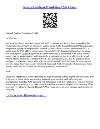 Network Address Translation ( Nat ) Essay
Network Address Translation (NAT)
Introduction
You must have heard about such words like NAT, IP address, and the rest about networking. For
private networks, firewalls are commonly used to assign public Internet Protocol (IP) addresses to a
computer or a group of computers in a network system. Network Address Translation (NAT) is
mainly used for IPv4 address conservation. Through NAT, IPv4 addresses that are not registered
with the Regional Internet Registry (RIR) can be connected to the internet. NAT uses a router to
connect two networks together, and translate the private network to a legal address, after which
internet packets are moved to another network. As a consequence, NAT has the capability to get
configured to advertise a single address for the whole network. NAT also hides the entire internal
network; hence it provides security (Empson). In general, NAT performs two functions: providing
security to the internal network, and assisting in network conservation.
Skills
Those who implemented the IP addressing did not consider the fact the internet services would grow
to the current status. In the past, running a network without using an IP addressing was
unimaginable; but today, NAT has come with the solution to all these challenges. The only problem
is that long–term solution is yet to be realized. IPV4 has provided a solution, but it uses only 32 bit
hence not very efficient (Tyson). Through NAT, a router acts as an agent between a public network
(Internet)
... Get more on HelpWriting.net ...
 
