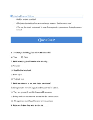 Protecting Data and Systems

•

Backing up data is critical

•

Off-site copies of data allow recovery in case an entire facility is destroyed

•

If backup function is outsourced, be sure the company is reputable and the employees are
bonded

Questions:

1. Twisted pair cabling uses an RJ-11 connector.
a) True

b) False

2. Which cable type offers the most security?
a) Coaxial
b) Shielded twisted pair
c) Fiber optic
d) Twisted pair
3. Which statement is not true about a repeater?
a) It regenerates network signals so they can travel farther.
b) They are primarily used in linear cable systems.
c) Every node on the network must have the same address.
d) All segments must have the same access address.
4. Ethernet,Token ring, and Arcnet are_____?

 
