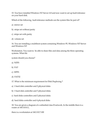 15. You have installed Windows NT Server 4.0 and now want to set up fault tolerance
on your hard disk.
Which of the following fault-tolerance methods can the system files be part of?
a) mirror set
b) stripe set without parity
c) stripe set with parity
d) volume set
16. You are installing a multiboot system containing Windows 95, Windows NT Server
and Windows NT
Workstation. You want to be able to share files and data among the three operating
systems. What file
system should you choose?
a) NTFS
b) FAT
c) HPFS
d) FAT32
17. What is the minimum requirement for Disk Duplexing ?
a) 1 hard disk controller and 2 physical disks
b) 1 hard disk controller and 3 physical disks
c) hard disks controllers and 2 physical disks
d) hard disks controller and 4 physical disks
18. You are given a diagram of a subnetted class B network. In the middle there is a
router at 160.110.4.1,
there is a workstation at 160.110.7.100

 