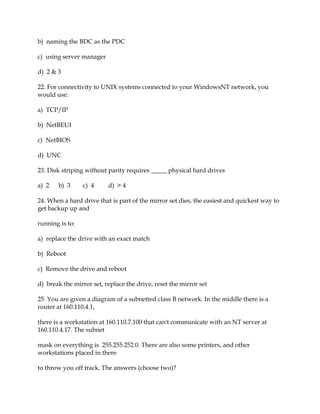 b) naming the BDC as the PDC
c) using server manager
d) 2 & 3
22. For connectivity to UNIX systems connected to your WindowsNT network, you
would use:
a) TCP/IP
b) NetBEUI
c) NetBIOS
d) UNC
23. Disk striping without parity requires _____ physical hard drives
a) 2

b) 3

c) 4

d) > 4

24. When a hard drive that is part of the mirror set dies, the easiest and quickest way to
get backup up and
running is to:
a) replace the drive with an exact match
b) Reboot
c) Remove the drive and reboot
d) break the mirror set, replace the drive, reset the mirror set
25. You are given a diagram of a subnetted class B network. In the middle there is a
router at 160.110.4.1,
there is a workstation at 160.110.7.100 that can't communicate with an NT server at
160.110.4.17. The subnet
mask on everything is 255.255.252.0. There are also some printers, and other
workstations placed in there
to throw you off track. The answers (choose two)?

 