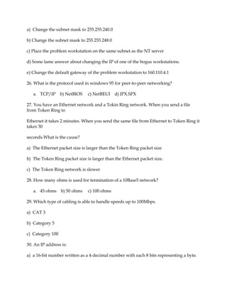 a) Change the subnet mask to 255.255.240.0
b) Change the subnet mask to 255.255.248.0
c) Place the problem workstation on the same subnet as the NT server
d) Some lame answer about changing the IP of one of the bogus workstations.
e) Change the default gateway of the problem workstation to 160.110.4.1
26. What is the protocol used in windows 95 for peer-to-peer networking?
a. TCP/IP

b) NetBIOS

c) NetBEUI

d) IPX.SPX

27. You have an Ethernet network and a Tokin Ring network. When you send a file
from Token Ring to
Ethernet it takes 2 minutes. When you send the same file from Ethernet to Token Ring it
takes 30
seconds.What is the cause?
a) The Ethernet packet size is larger than the Token Ring packet size
b) The Token Ring packet size is larger than the Ethernet packet size.
c) The Token Ring network is slower
28. How many ohms is used for termination of a 10Base5 network?
a. 45 ohms b) 50 ohms

c) 100 ohms

29. Which type of cabling is able to handle speeds up to 100Mbps.
a) CAT 3
b) Category 5
c) Category 100
30. An IP address is:
a) a 16-bit number written as a 4-decimal number with each 8 bits representing a byte.

 