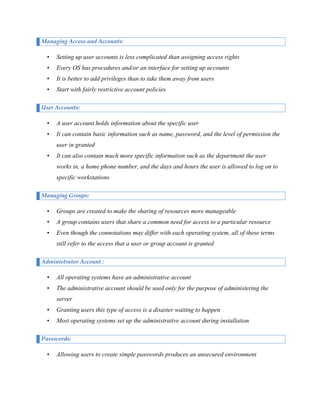 Managing Access and Accounts:

•

Setting up user accounts is less complicated than assigning access rights

•

Every OS has procedures and/or an interface for setting up accounts

•

It is better to add privileges than to take them away from users

•

Start with fairly restrictive account policies

User Accounts:

•

A user account holds information about the specific user

•

It can contain basic information such as name, password, and the level of permission the
user in granted

•

It can also contain much more specific information such as the department the user
works in, a home phone number, and the days and hours the user is allowed to log on to
specific workstations

Managing Groups:

•

Groups are created to make the sharing of resources more manageable

•

A group contains users that share a common need for access to a particular resource

•

Even though the connotations may differ with each operating system, all of these terms
still refer to the access that a user or group account is granted

Administrator Account :

•

All operating systems have an administrative account

•

The administrative account should be used only for the purpose of administering the
server

•

Granting users this type of access is a disaster waiting to happen

•

Most operating systems set up the administrative account during installation

Passwords:

•

Allowing users to create simple passwords produces an unsecured environment

 