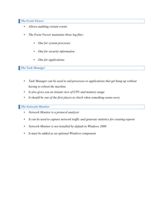 The Event Viewer

•

Allows auditing certain events

•

The Event Viewer maintains three log files:
– One for system processes
– One for security information
– One for applications

The Task Manager

•

Task Manager can be used to end processes or applications that get hung up without
having to reboot the machine

•

It also gives you an instant view of CPU and memory usage

•

It should be one of the first places to check when something seems awry

The Network Monitor

•

Network Monitor is a protocol analyzer

•

It can be used to capture network traffic and generate statistics for creating reports

•

Network Monitor is not installed by default in Windows 2000

•

It must be added as an optional Windows component

 