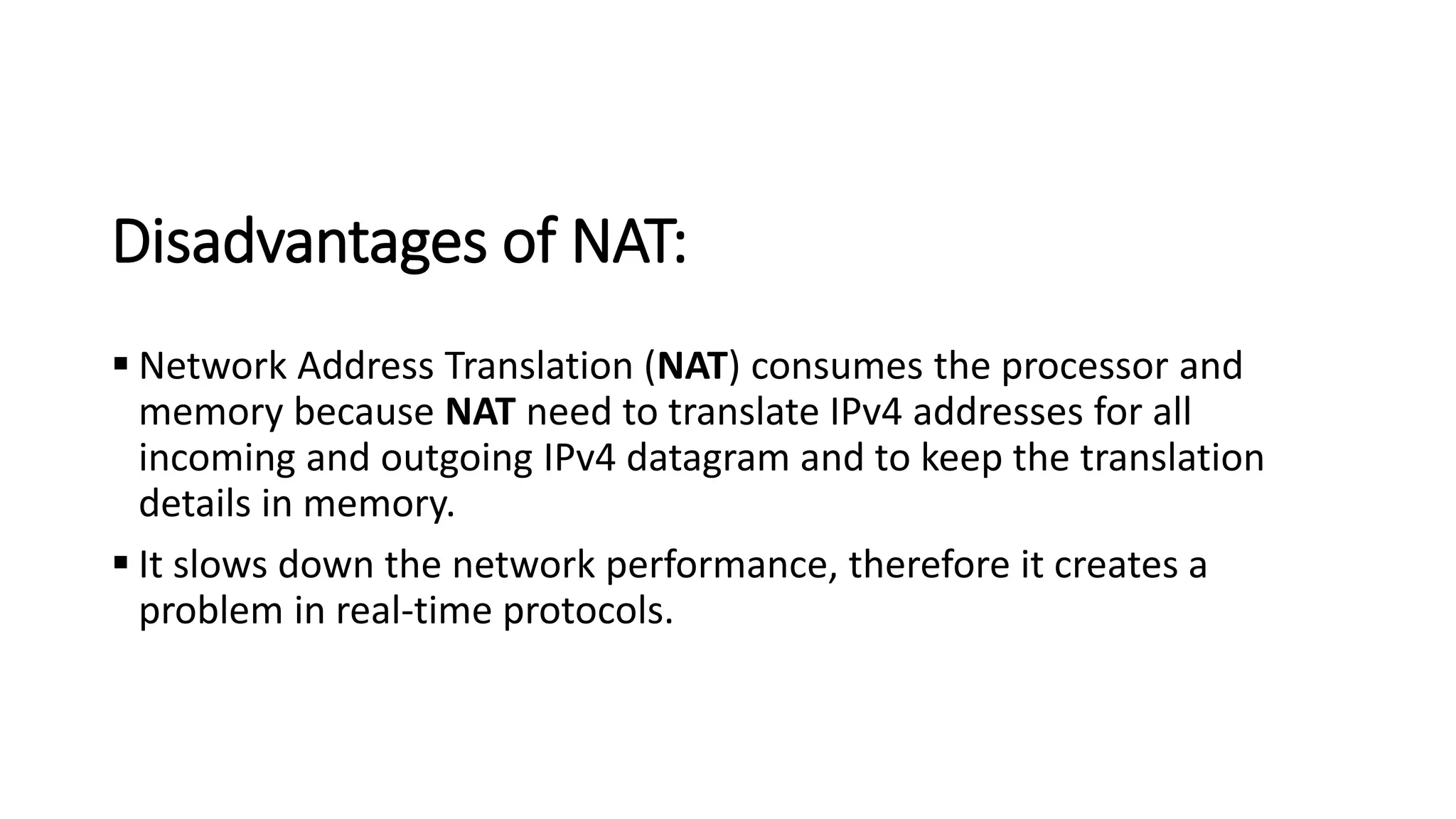 Disadvantages of NAT:
▪ Network Address Translation (NAT) consumes the processor and
memory because NAT need to translate IPv4 addresses for all
incoming and outgoing IPv4 datagram and to keep the translation
details in memory.
▪ It slows down the network performance, therefore it creates a
problem in real-time protocols.
 