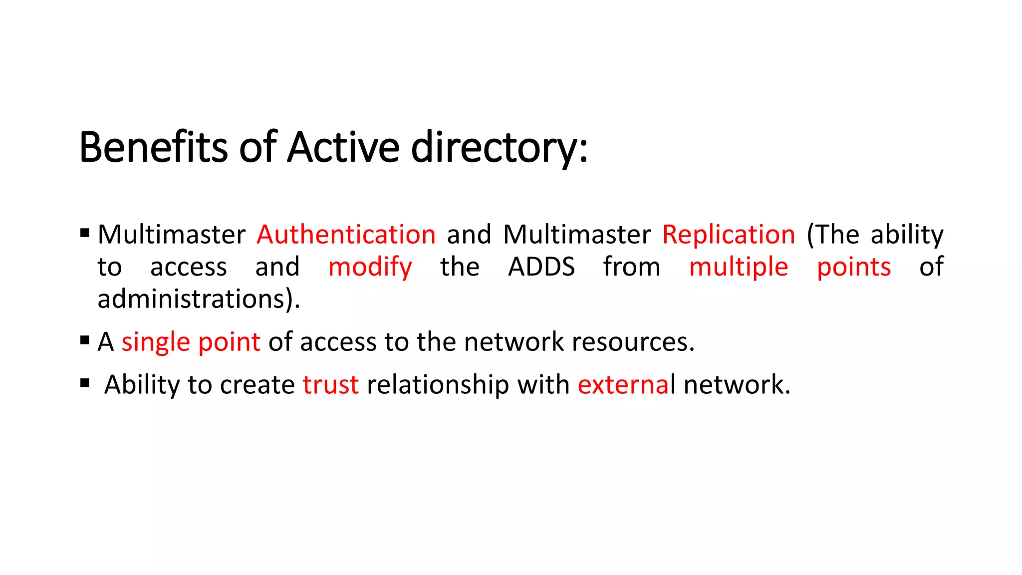 Benefits of Active directory:
▪ Multimaster Authentication and Multimaster Replication (The ability
to access and modify the ADDS from multiple points of
administrations).
▪ A single point of access to the network resources.
▪ Ability to create trust relationship with external network.
 