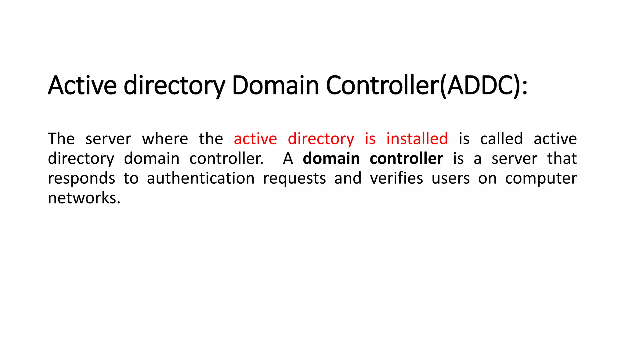 Active directory Domain Controller(ADDC):
The server where the active directory is installed is called active
directory domain controller. A domain controller is a server that
responds to authentication requests and verifies users on computer
networks.
 