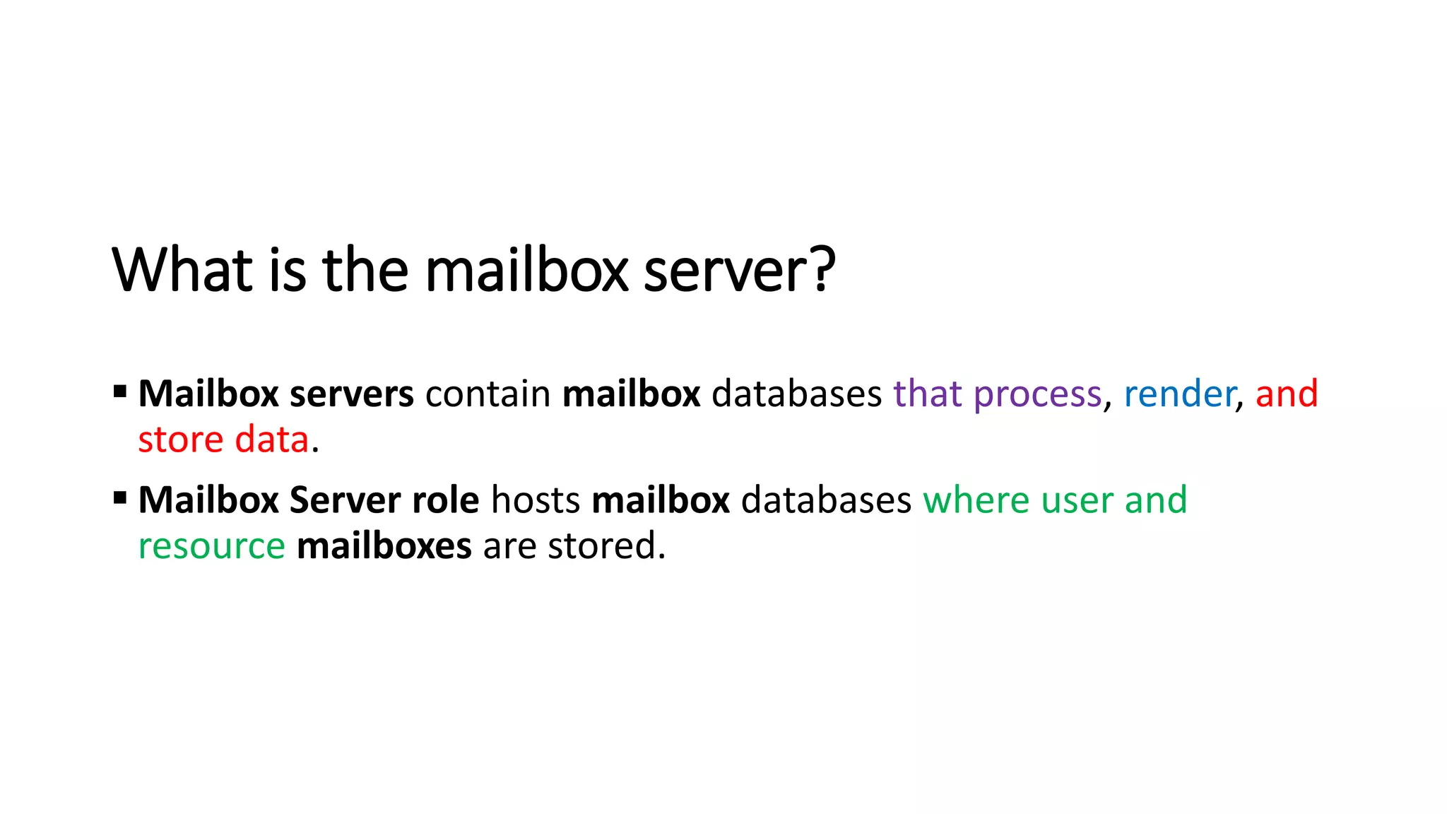 What is the mailbox server?
▪ Mailbox servers contain mailbox databases that process, render, and
store data.
▪ Mailbox Server role hosts mailbox databases where user and
resource mailboxes are stored.
 