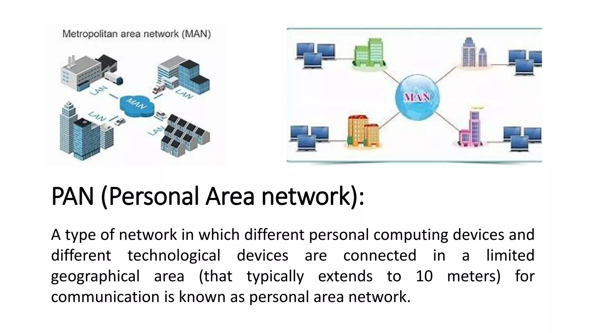 PAN (Personal Area network):
A type of network in which different personal computing devices and
different technological devices are connected in a limited
geographical area (that typically extends to 10 meters) for
communication is known as personal area network.
 