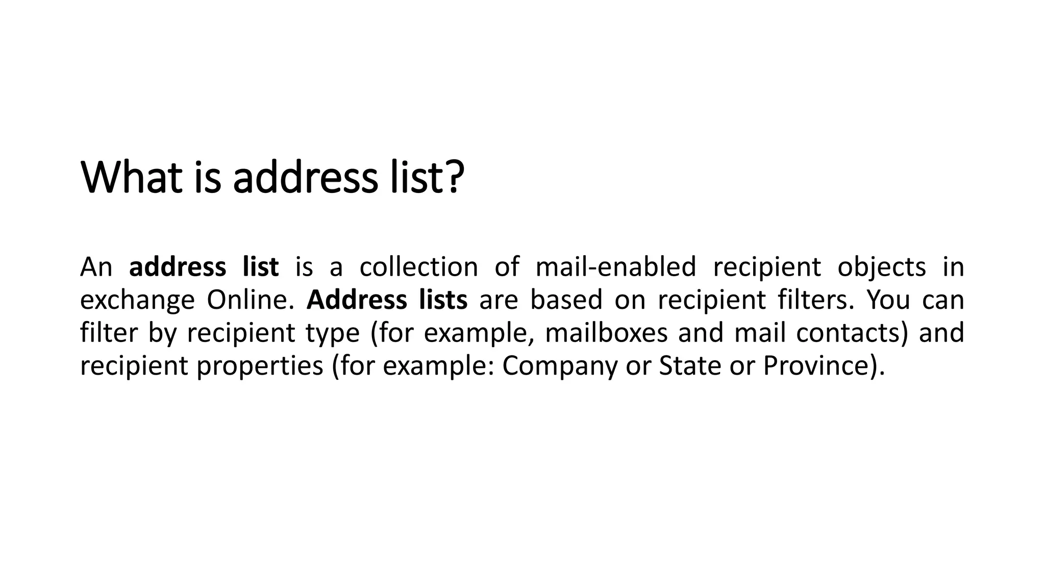 What is address list?
An address list is a collection of mail-enabled recipient objects in
exchange Online. Address lists are based on recipient filters. You can
filter by recipient type (for example, mailboxes and mail contacts) and
recipient properties (for example: Company or State or Province).
 