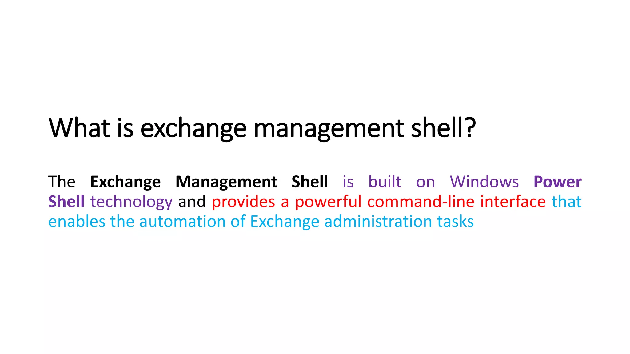 What is exchange management shell?
The Exchange Management Shell is built on Windows Power
Shell technology and provides a powerful command-line interface that
enables the automation of Exchange administration tasks
 