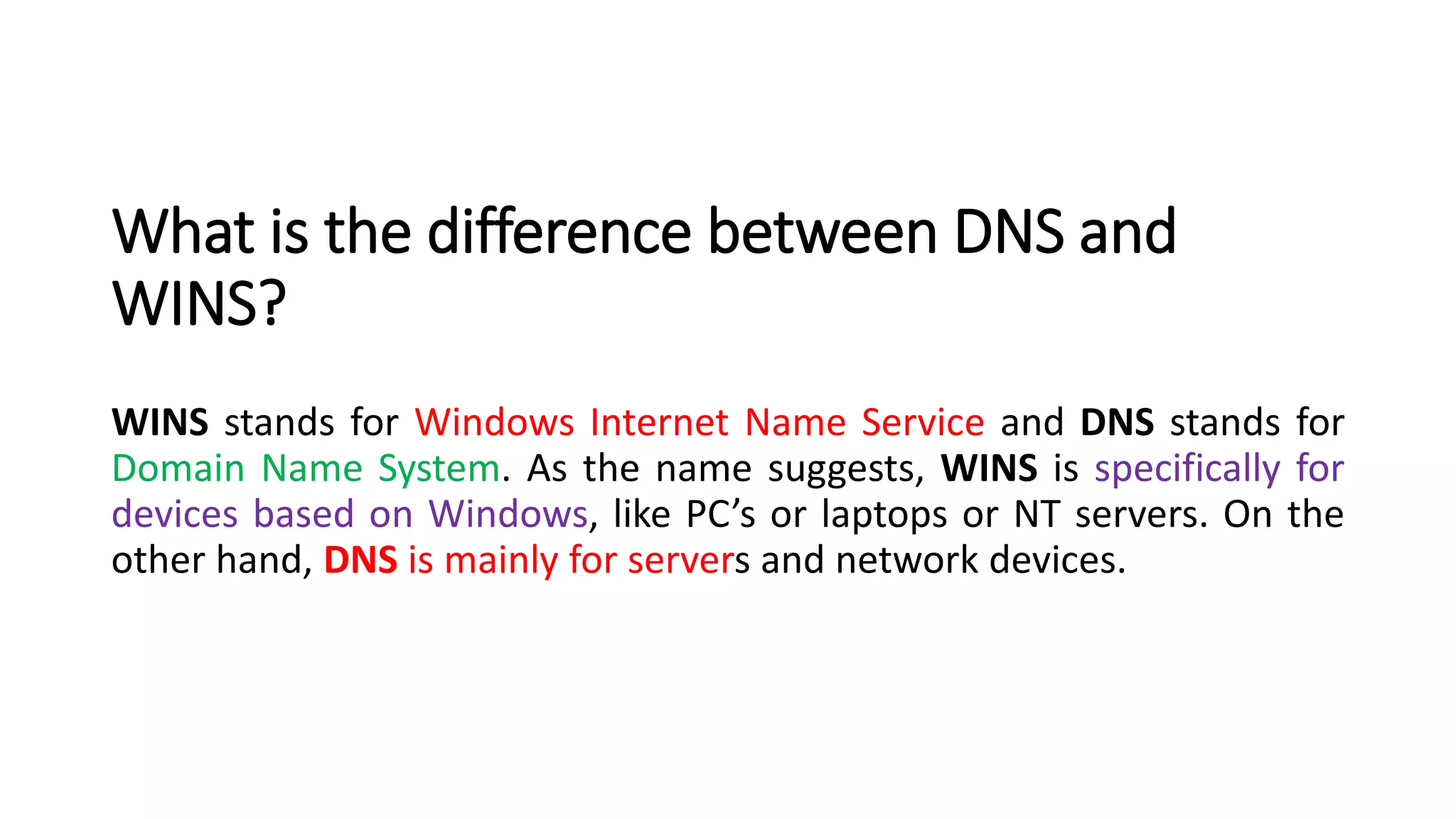 What is the difference between DNS and
WINS?
WINS stands for Windows Internet Name Service and DNS stands for
Domain Name System. As the name suggests, WINS is specifically for
devices based on Windows, like PC’s or laptops or NT servers. On the
other hand, DNS is mainly for servers and network devices.
 