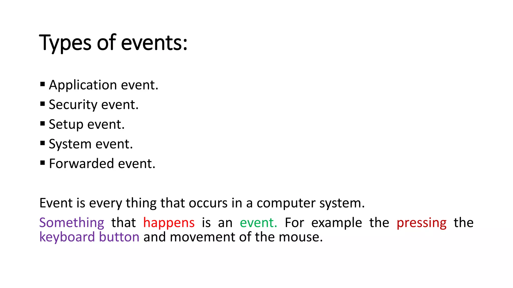 Types of events:
▪ Application event.
▪ Security event.
▪ Setup event.
▪ System event.
▪ Forwarded event.
Event is every thing that occurs in a computer system.
Something that happens is an event. For example the pressing the
keyboard button and movement of the mouse.
 