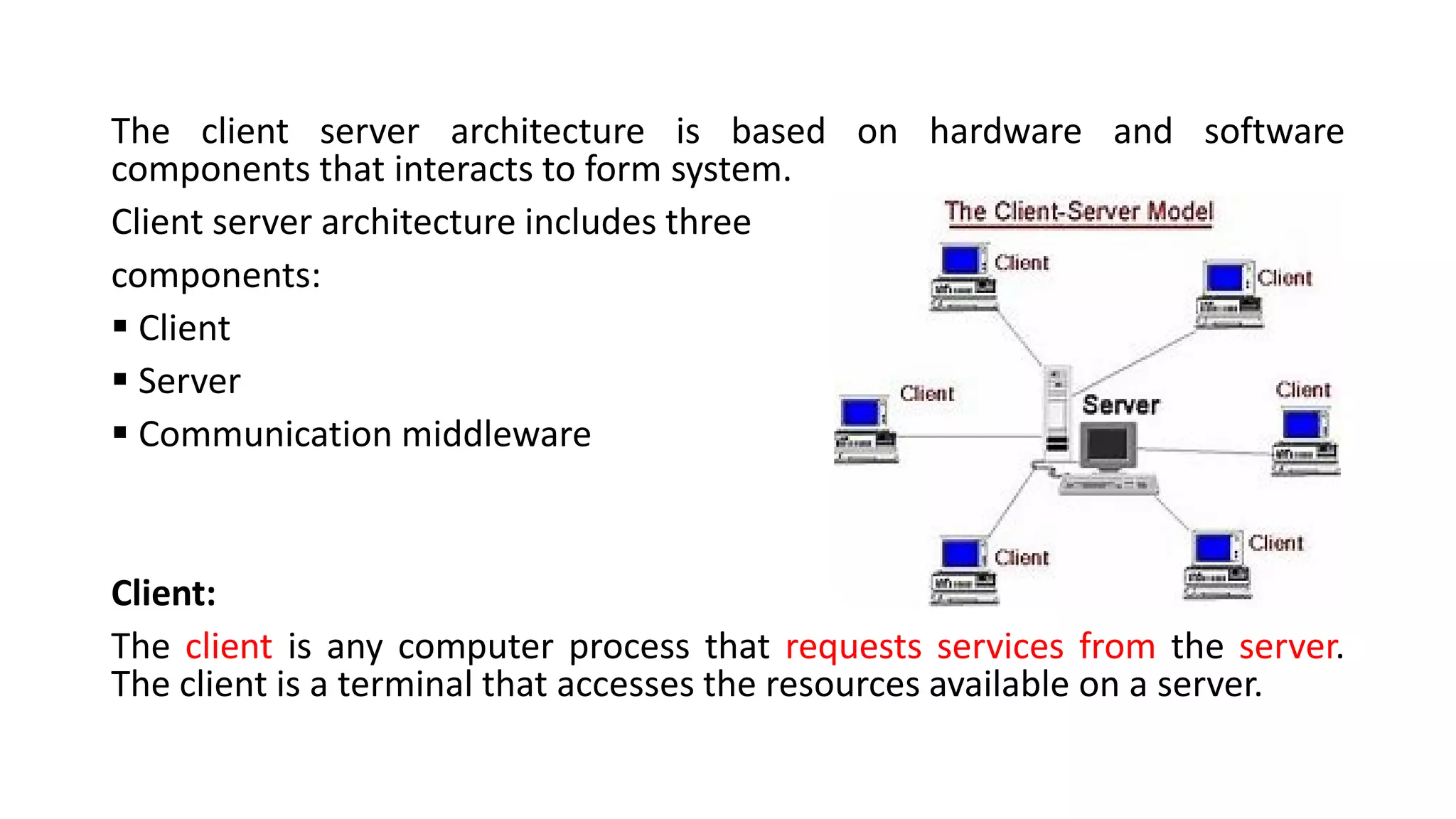 The client server architecture is based on hardware and software
components that interacts to form system.
Client server architecture includes three
components:
▪ Client
▪ Server
▪ Communication middleware
Client:
The client is any computer process that requests services from the server.
The client is a terminal that accesses the resources available on a server.
 