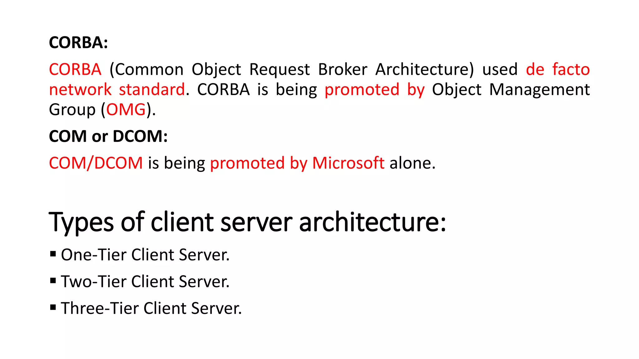 CORBA:
CORBA (Common Object Request Broker Architecture) used de facto
network standard. CORBA is being promoted by Object Management
Group (OMG).
COM or DCOM:
COM/DCOM is being promoted by Microsoft alone.
Types of client server architecture:
▪ One-Tier Client Server.
▪ Two-Tier Client Server.
▪ Three-Tier Client Server.
 