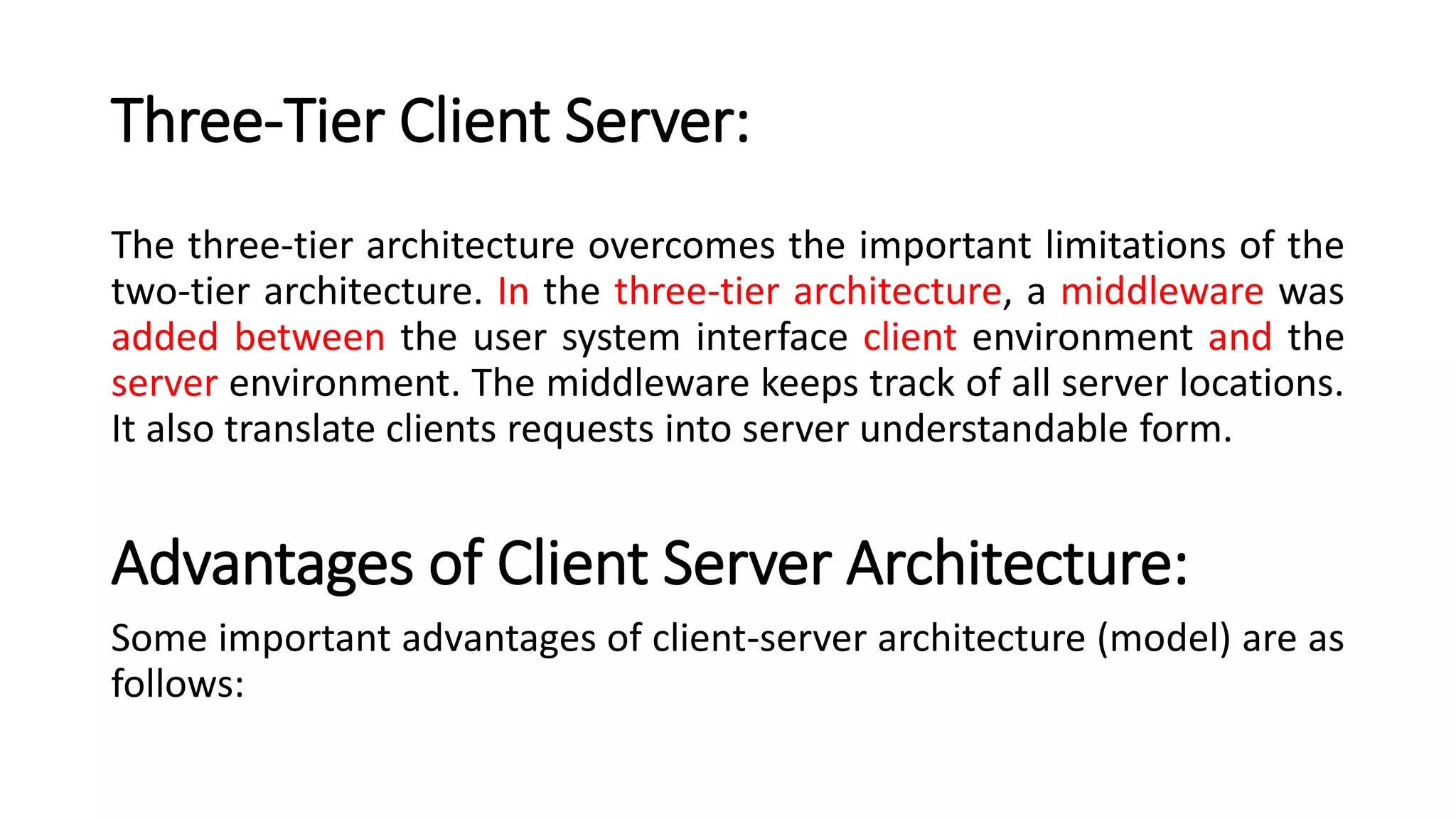Three-Tier Client Server:
The three-tier architecture overcomes the important limitations of the
two-tier architecture. In the three-tier architecture, a middleware was
added between the user system interface client environment and the
server environment. The middleware keeps track of all server locations.
It also translate clients requests into server understandable form.
Advantages of Client Server Architecture:
Some important advantages of client-server architecture (model) are as
follows:
 
