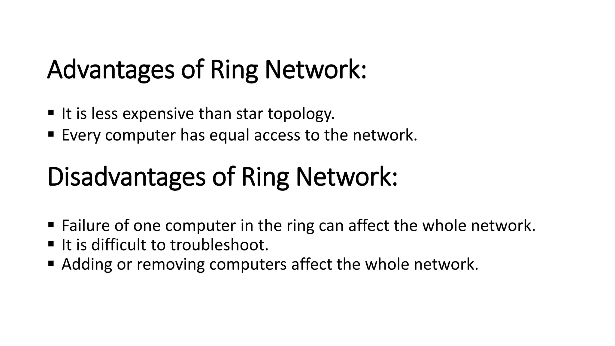 Disadvantages of Ring Network:
▪ Failure of one computer in the ring can affect the whole network.
▪ It is difficult to troubleshoot.
▪ Adding or removing computers affect the whole network.
Advantages of Ring Network:
▪ It is less expensive than star topology.
▪ Every computer has equal access to the network.
 