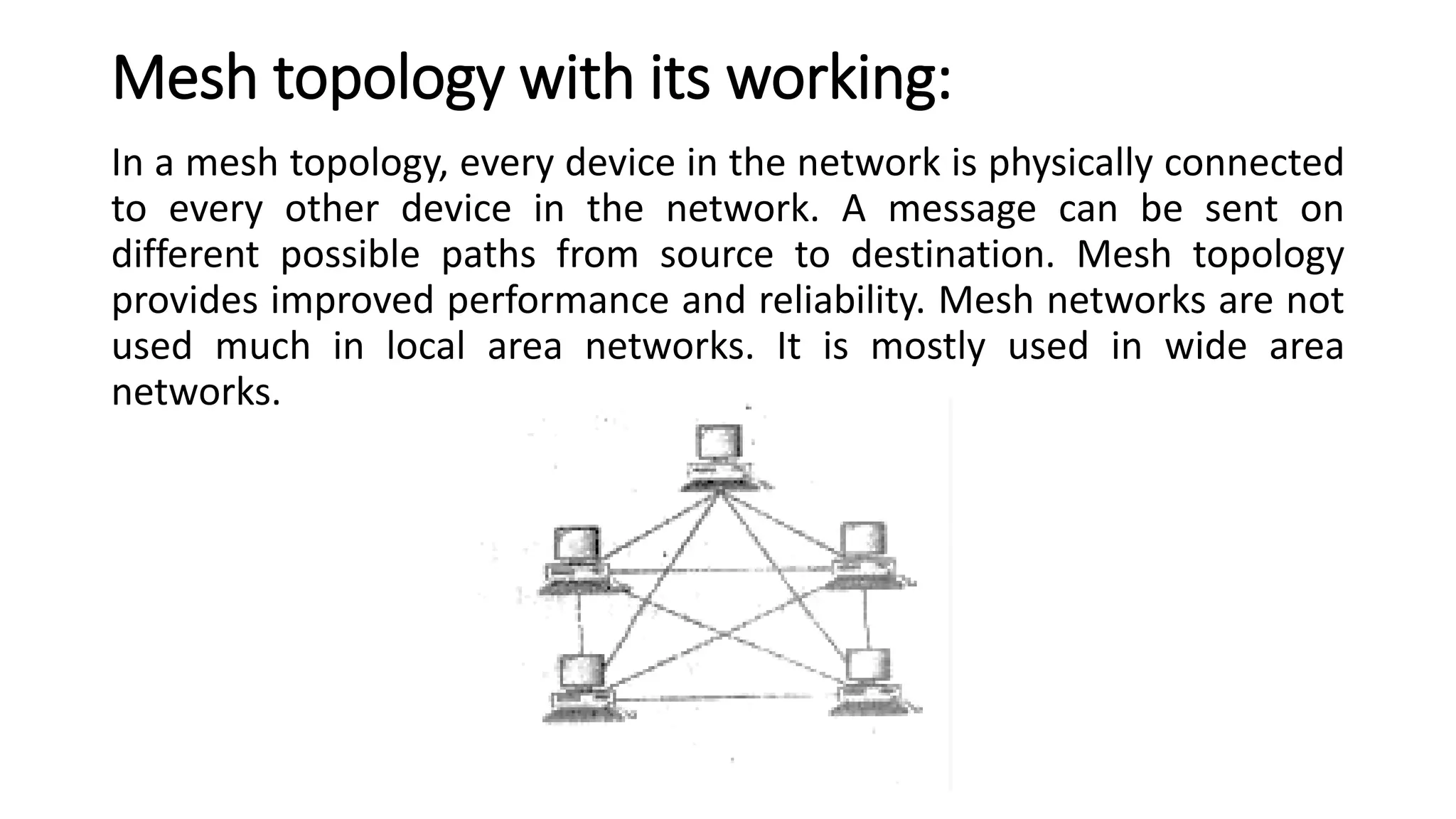 Mesh topology with its working:
In a mesh topology, every device in the network is physically connected
to every other device in the network. A message can be sent on
different possible paths from source to destination. Mesh topology
provides improved performance and reliability. Mesh networks are not
used much in local area networks. It is mostly used in wide area
networks.
 