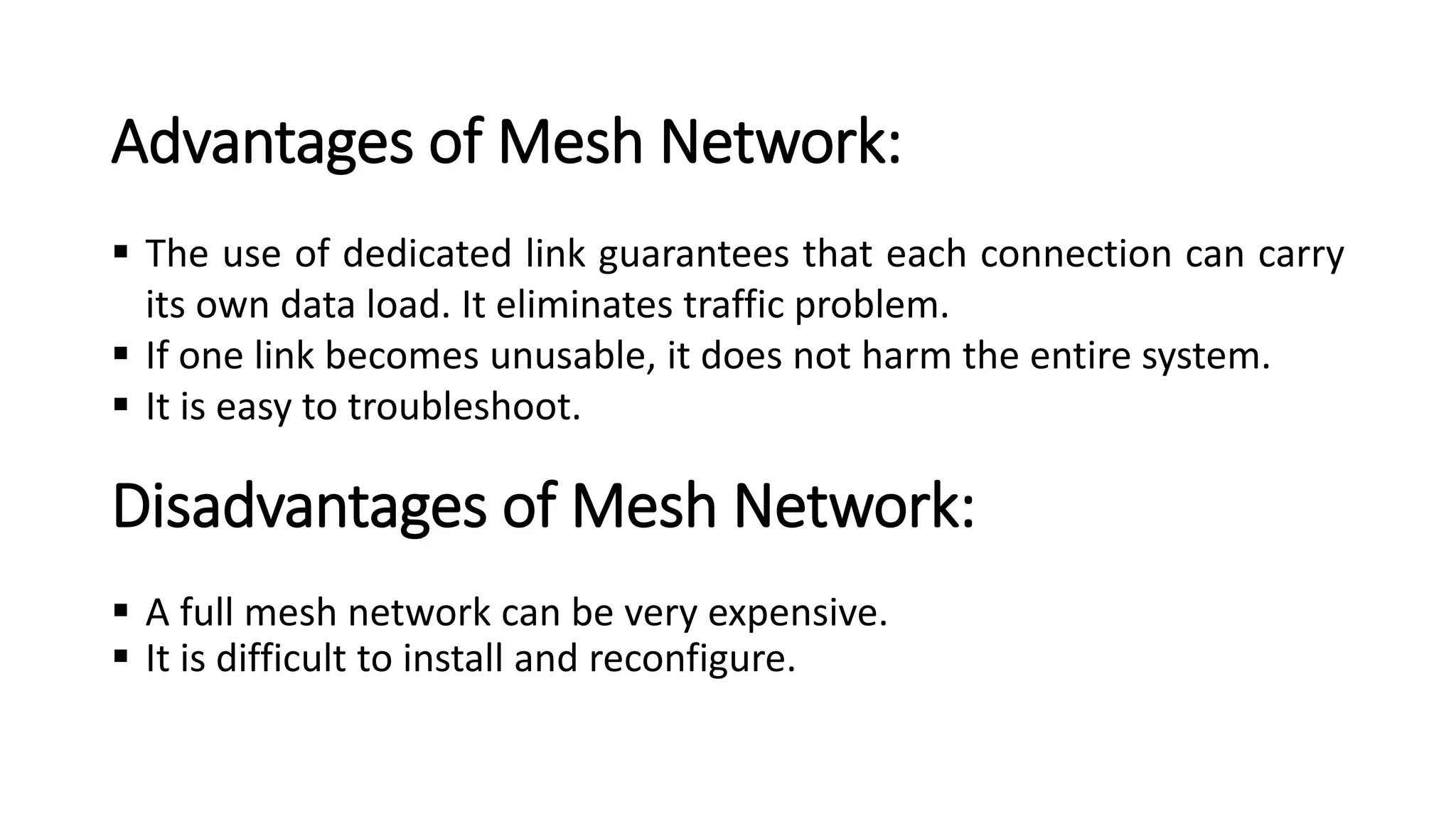 Disadvantages of Mesh Network:
▪ A full mesh network can be very expensive.
▪ It is difficult to install and reconfigure.
Advantages of Mesh Network:
▪ The use of dedicated link guarantees that each connection can carry
its own data load. It eliminates traffic problem.
▪ If one link becomes unusable, it does not harm the entire system.
▪ It is easy to troubleshoot.
 