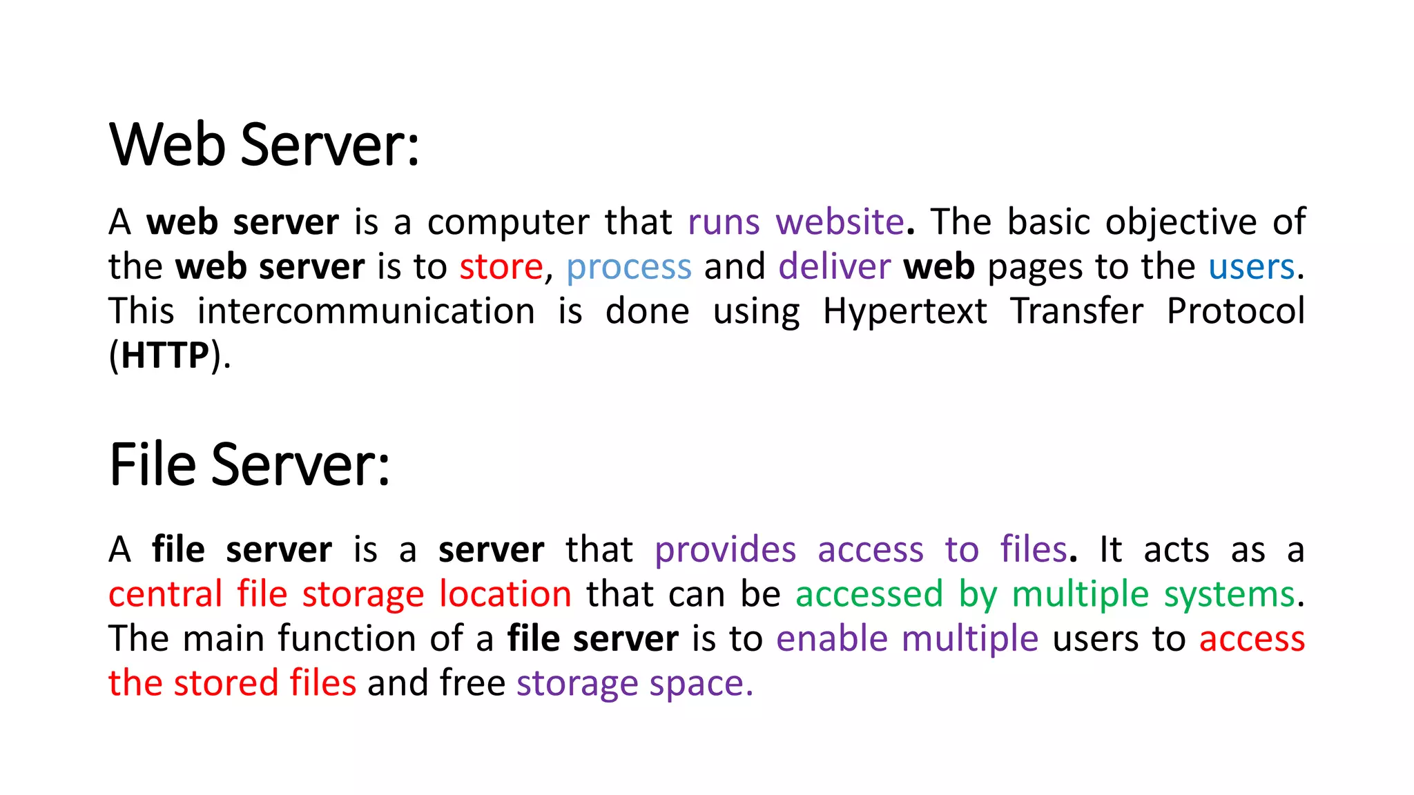 Web Server:
A web server is a computer that runs website. The basic objective of
the web server is to store, process and deliver web pages to the users.
This intercommunication is done using Hypertext Transfer Protocol
(HTTP).
File Server:
A file server is a server that provides access to files. It acts as a
central file storage location that can be accessed by multiple systems.
The main function of a file server is to enable multiple users to access
the stored files and free storage space.
 