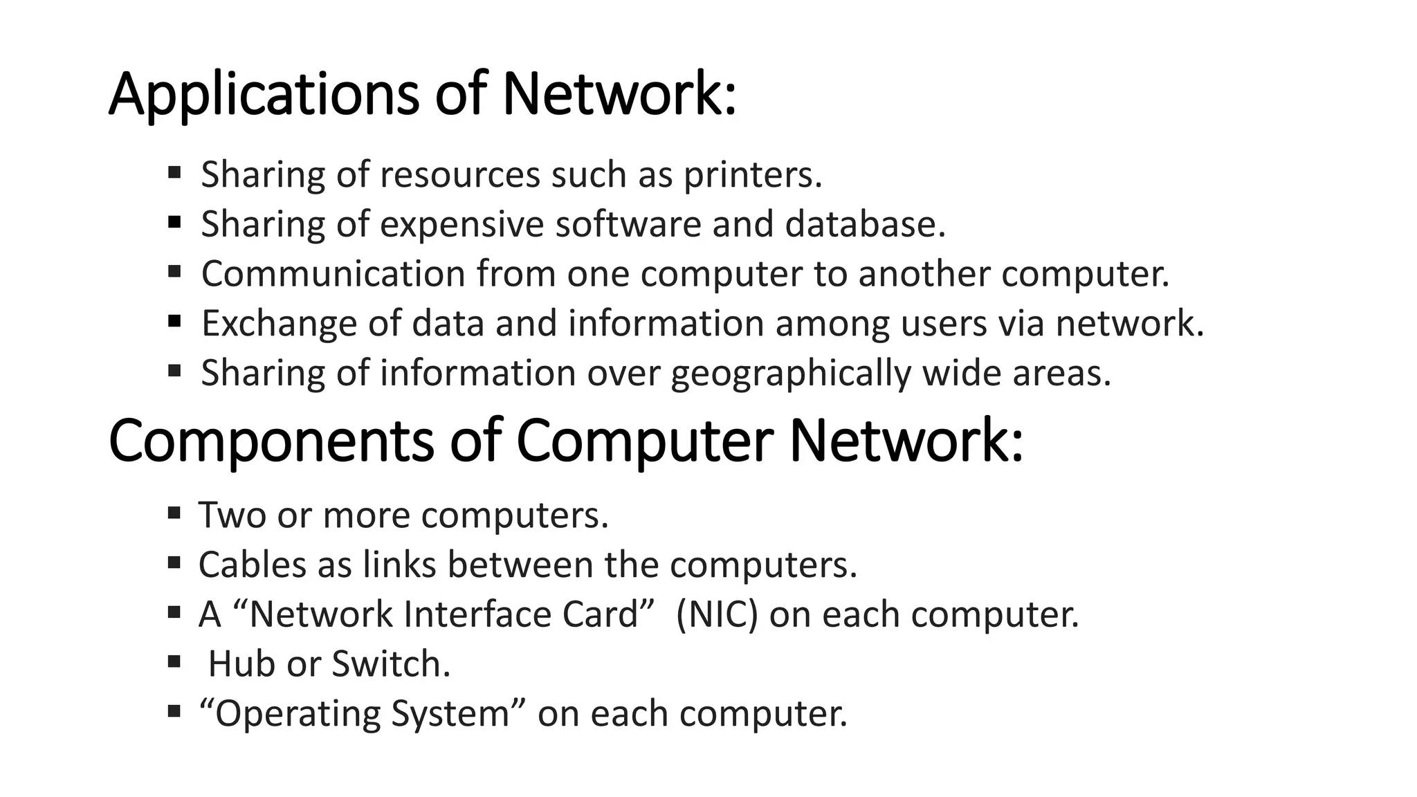 Applications of Network:
▪ Sharing of resources such as printers.
▪ Sharing of expensive software and database.
▪ Communication from one computer to another computer.
▪ Exchange of data and information among users via network.
▪ Sharing of information over geographically wide areas.
Components of Computer Network:
▪ Two or more computers.
▪ Cables as links between the computers.
▪ A “Network Interface Card” (NIC) on each computer.
▪ Hub or Switch.
▪ “Operating System” on each computer.
 