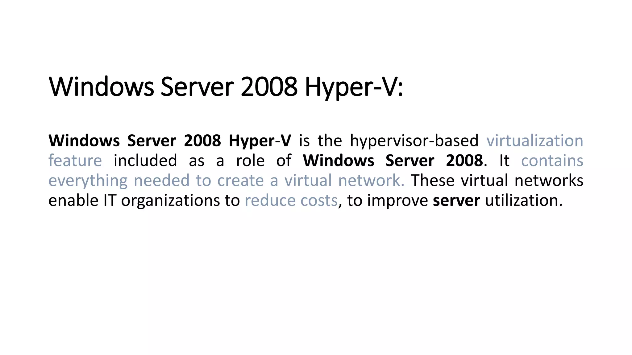 Windows Server 2008 Hyper-V:
Windows Server 2008 Hyper-V is the hypervisor-based virtualization
feature included as a role of Windows Server 2008. It contains
everything needed to create a virtual network. These virtual networks
enable IT organizations to reduce costs, to improve server utilization.
 