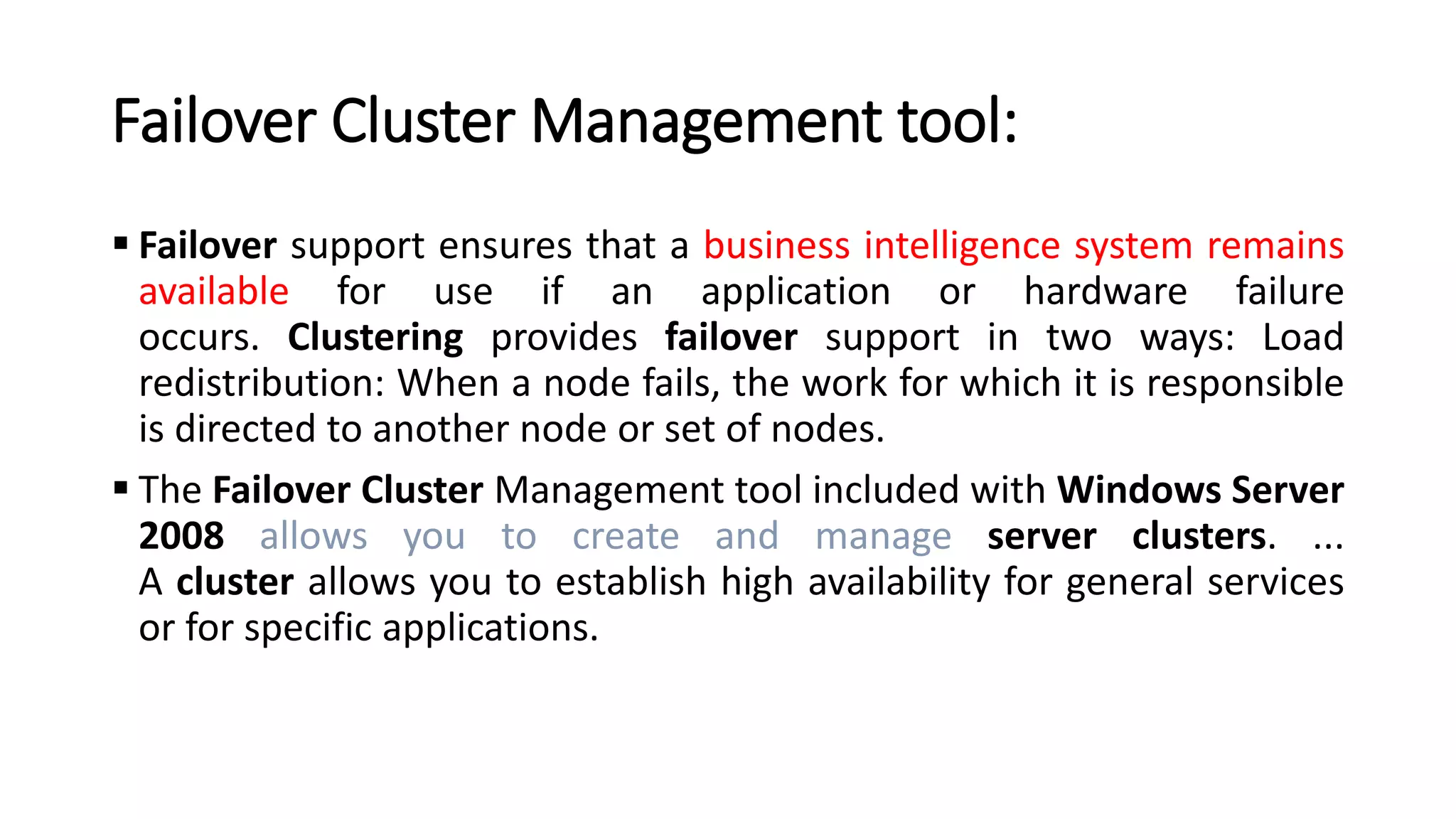 Failover Cluster Management tool:
▪ Failover support ensures that a business intelligence system remains
available for use if an application or hardware failure
occurs. Clustering provides failover support in two ways: Load
redistribution: When a node fails, the work for which it is responsible
is directed to another node or set of nodes.
▪ The Failover Cluster Management tool included with Windows Server
2008 allows you to create and manage server clusters. ...
A cluster allows you to establish high availability for general services
or for specific applications.
 